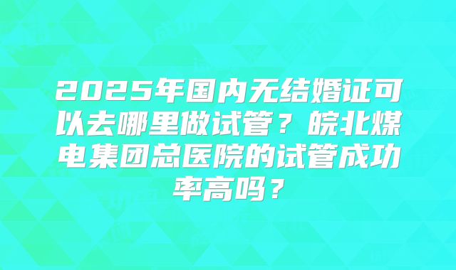 2025年国内无结婚证可以去哪里做试管？皖北煤电集团总医院的试管成功率高吗？
