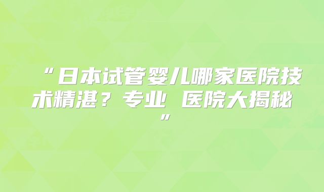 “日本试管婴儿哪家医院技术精湛？专业 医院大揭秘”
