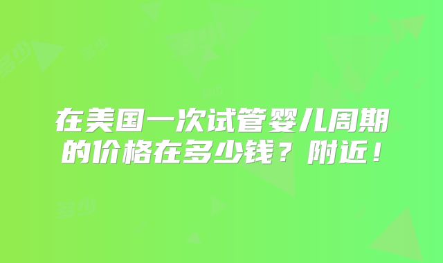 在美国一次试管婴儿周期的价格在多少钱？附近！