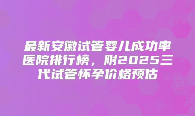 最新安徽试管婴儿成功率医院排行榜，附2025三代试管怀孕价格预估