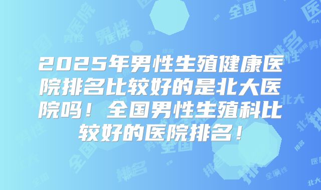 2025年男性生殖健康医院排名比较好的是北大医院吗！全国男性生殖科比较好的医院排名！