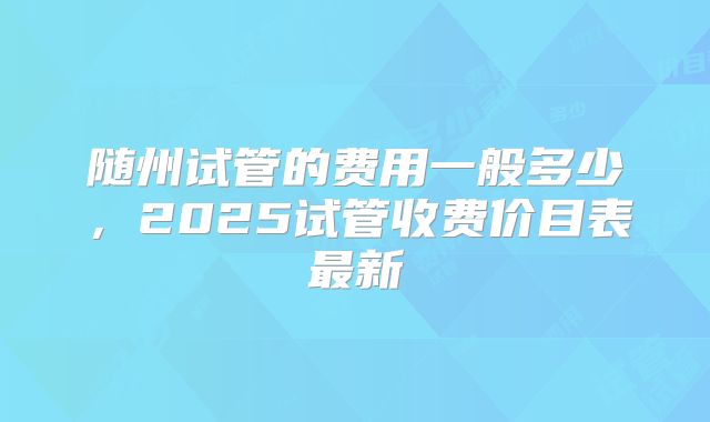 随州试管的费用一般多少,2025试管收费价目表最新