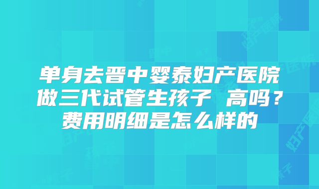单身去晋中婴泰妇产医院做三代试管生孩子 高吗？费用明细是怎么样的