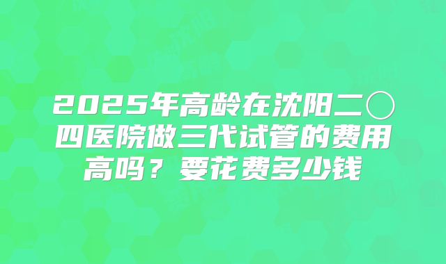 2025年高龄在沈阳二〇四医院做三代试管的费用高吗？要花费多少钱