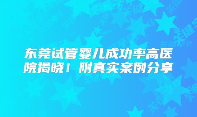 东莞试管婴儿成功率高医院揭晓！附真实案例分享