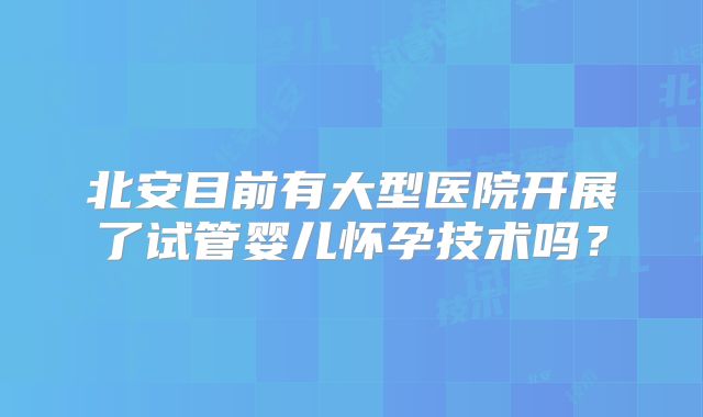 北安目前有大型医院开展了试管婴儿怀孕技术吗？