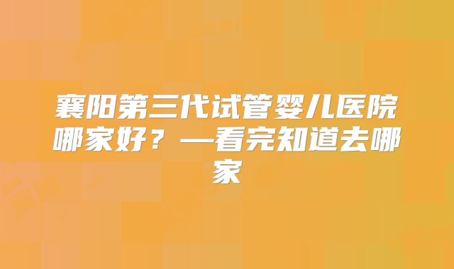 襄阳第三代试管婴儿医院哪家好?—看完知道去哪家