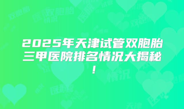 2025年天津试管双胞胎三甲医院排名情况大揭秘！