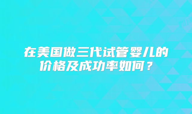 在美国做三代试管婴儿的价格及成功率如何？
