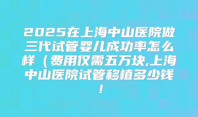 2025在上海中山医院做三代试管婴儿成功率怎么样（费用仅需五万块,上海中山医院试管移植多少钱！