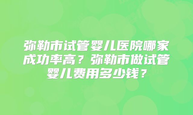 弥勒市试管婴儿医院哪家成功率高？弥勒市做试管婴儿费用多少钱？