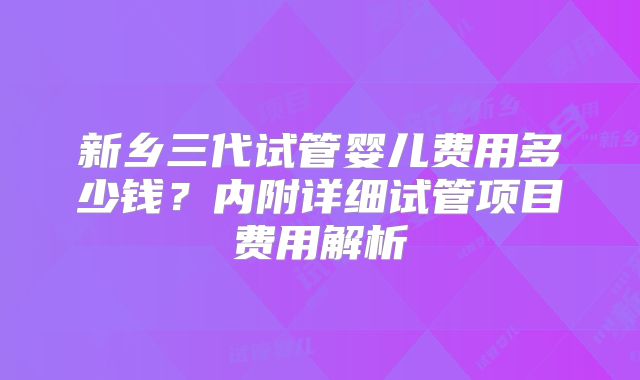 新乡三代试管婴儿费用多少钱?内附详细试管项目费用解析