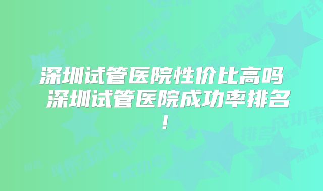 深圳试管医院性价比高吗 深圳试管医院成功率排名！