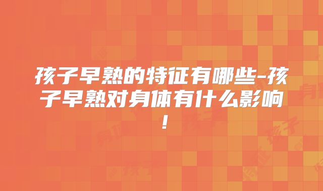 孩子早熟的特征有哪些-孩子早熟对身体有什么影响！
