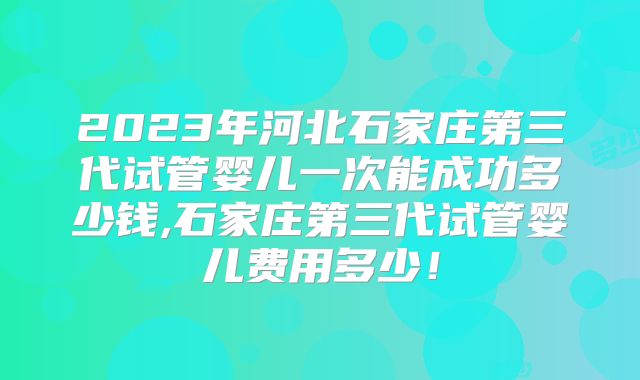 2023年河北石家庄第三代试管婴儿一次能成功多少钱,石家庄第三代试管婴儿费用多少！