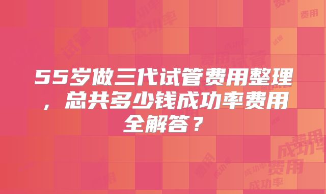 55岁做三代试管费用整理,总共多少钱成功率费用全解答?