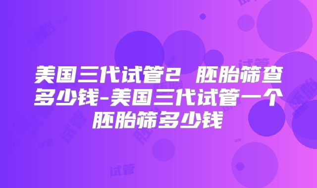 美国三代试管2 胚胎筛查多少钱-美国三代试管一个胚胎筛多少钱