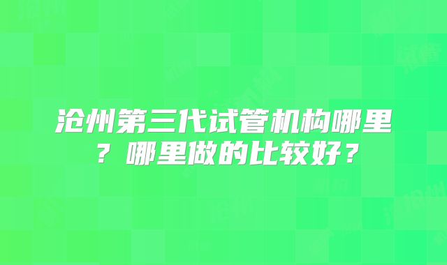 沧州第三代试管机构哪里？哪里做的比较好？