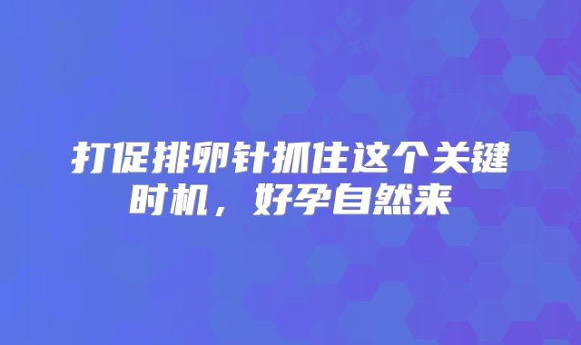 打促排卵针抓住这个关键时机，好孕自然来