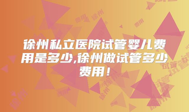 徐州私立医院试管婴儿费用是多少,徐州做试管多少费用!
