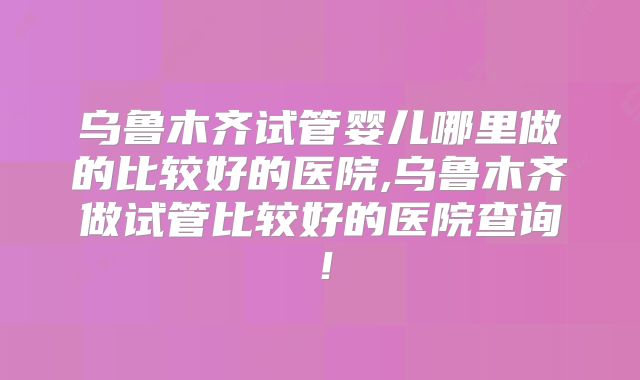 乌鲁木齐试管婴儿哪里做的比较好的医院,乌鲁木齐做试管比较好的医院查询！