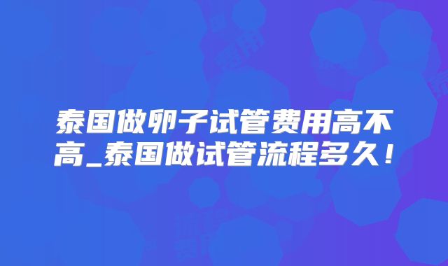 泰国做卵子试管费用高不高_泰国做试管流程多久！
