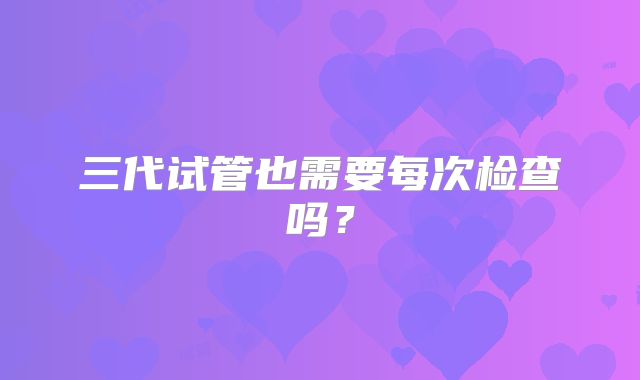三代试管也需要每次检查吗？
