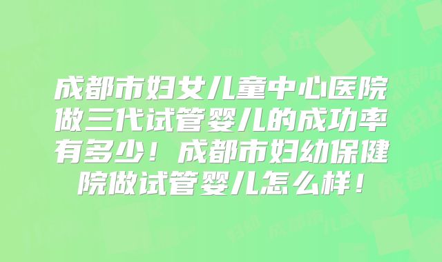 成都市妇女儿童中心医院做三代试管婴儿的成功率有多少!成都市妇幼保健院做试管婴儿怎么样!