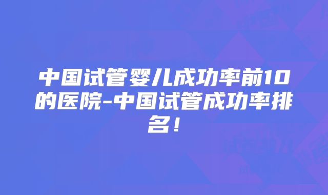 中国试管婴儿成功率前10的医院-中国试管成功率排名!