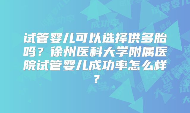 试管婴儿可以选择供多胎吗？徐州医科大学附属医院试管婴儿成功率怎么样？