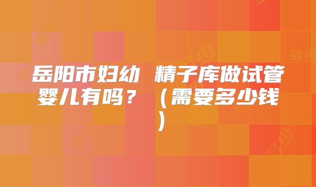 岳阳市妇幼 精子库做试管婴儿有吗？（需要多少钱）