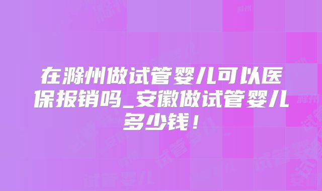 在滁州做试管婴儿可以医保报销吗_安徽做试管婴儿多少钱！
