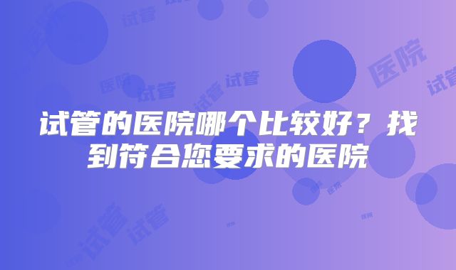 试管的医院哪个比较好?找到符合您要求的医院