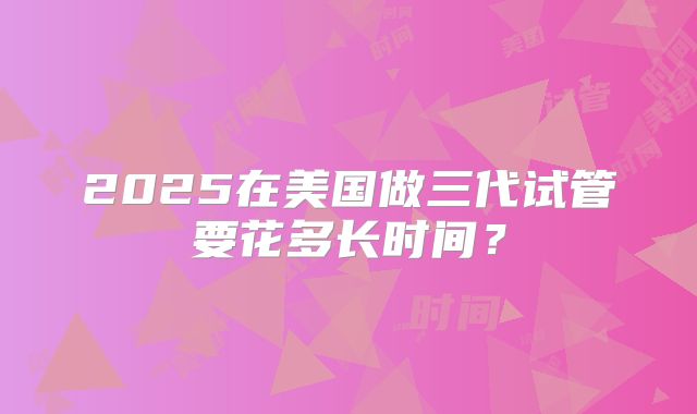 2025在美国做三代试管要花多长时间？
