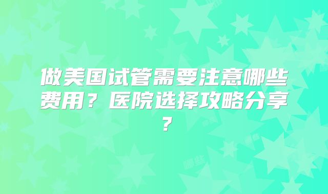 做美国试管需要注意哪些费用?医院选择攻略分享?