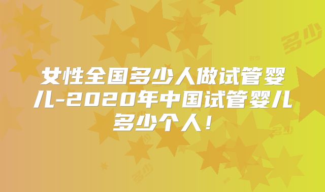 女性全国多少人做试管婴儿-2020年中国试管婴儿多少个人！