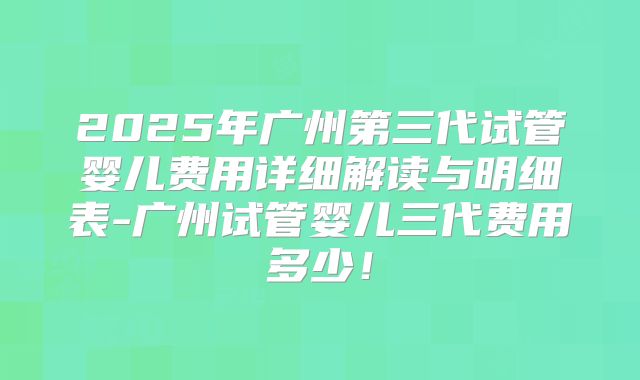 2025年广州第三代试管婴儿费用详细解读与明细表-广州试管婴儿三代费用多少！