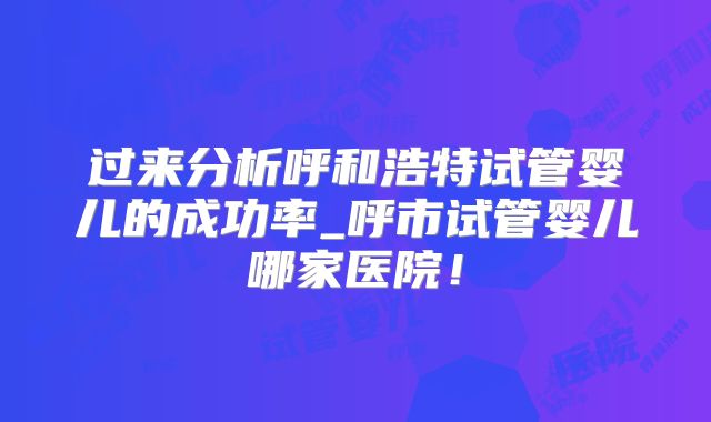 过来分析呼和浩特试管婴儿的成功率_呼市试管婴儿哪家医院！