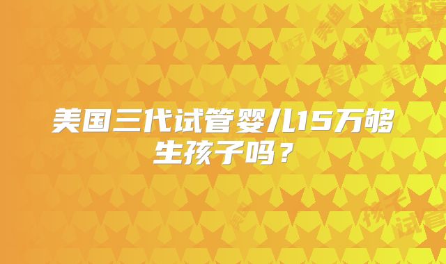 美国三代试管婴儿15万够生孩子吗？