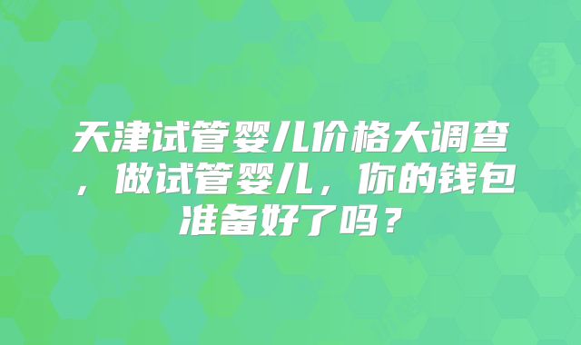 天津试管婴儿价格大调查，做试管婴儿，你的钱包准备好了吗？