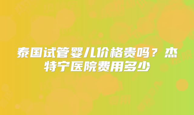 泰国试管婴儿价格贵吗？杰特宁医院费用多少