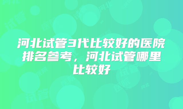 河北试管3代比较好的医院排名参考，河北试管哪里比较好