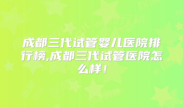 成都三代试管婴儿医院排行榜,成都三代试管医院怎么样！