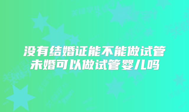 没有结婚证能不能做试管未婚可以做试管婴儿吗