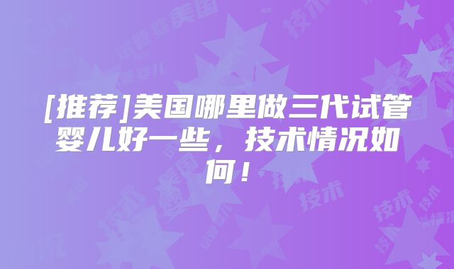 [推荐]美国哪里做三代试管婴儿好一些，技术情况如何！