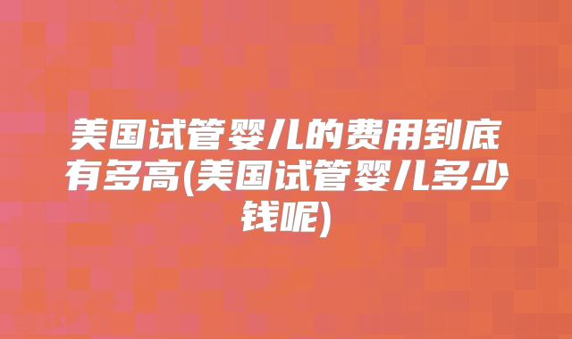 美国试管婴儿的费用到底有多高(美国试管婴儿多少钱呢)