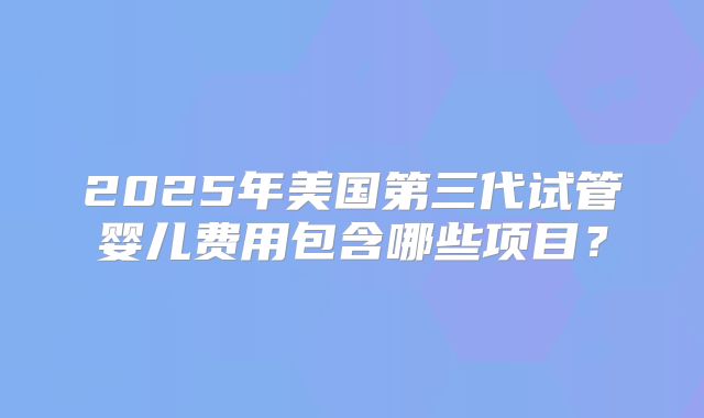 2025年美国第三代试管婴儿费用包含哪些项目？