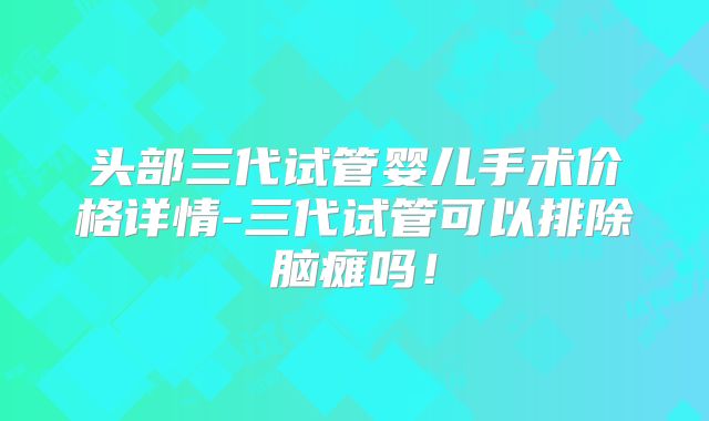 头部三代试管婴儿手术价格详情-三代试管可以排除脑瘫吗！
