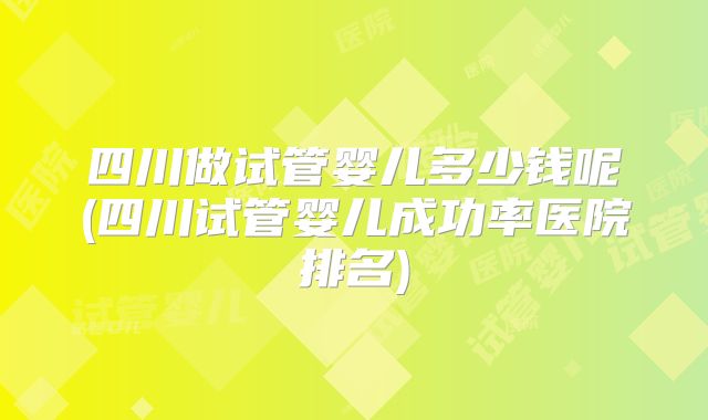 四川做试管婴儿多少钱呢(四川试管婴儿成功率医院排名)