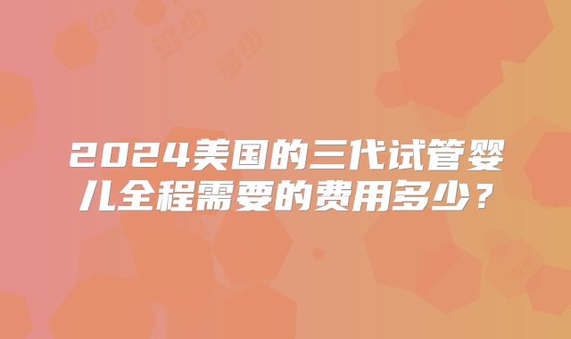 2024美国的三代试管婴儿全程需要的费用多少?